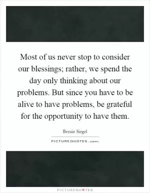 Most of us never stop to consider our blessings; rather, we spend the day only thinking about our problems. But since you have to be alive to have problems, be grateful for the opportunity to have them Picture Quote #1