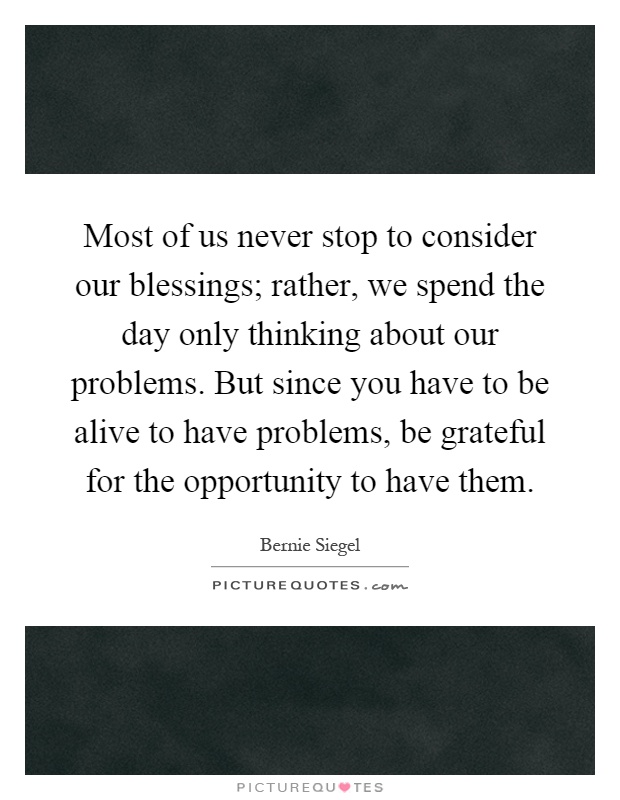 Most of us never stop to consider our blessings; rather, we spend the day only thinking about our problems. But since you have to be alive to have problems, be grateful for the opportunity to have them Picture Quote #1
