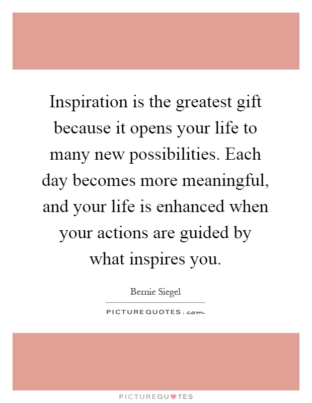 Inspiration is the greatest gift because it opens your life to many new possibilities. Each day becomes more meaningful, and your life is enhanced when your actions are guided by what inspires you Picture Quote #1