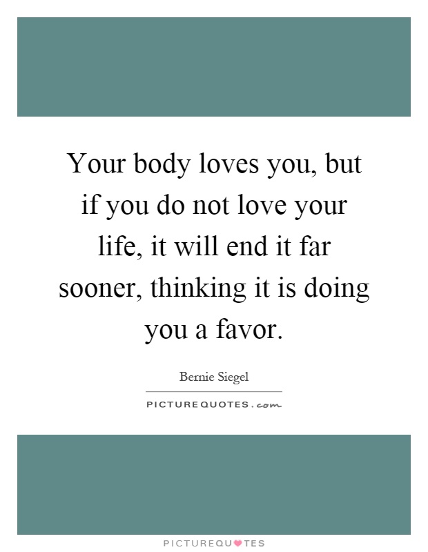 Your body loves you, but if you do not love your life, it will end it far sooner, thinking it is doing you a favor Picture Quote #1