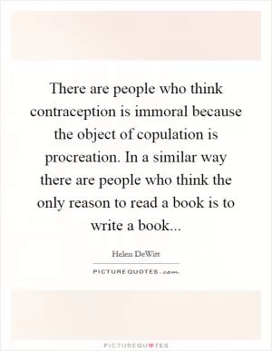 There are people who think contraception is immoral because the object of copulation is procreation. In a similar way there are people who think the only reason to read a book is to write a book Picture Quote #1