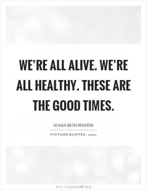 We’re all alive. We’re all healthy. These are the good times Picture Quote #1