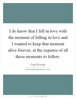 I do know that I fell in love with the moment of falling in love and I wanted to keep that moment alive forever, at the expense of all those moments to follow Picture Quote #1