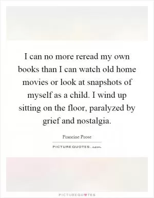 I can no more reread my own books than I can watch old home movies or look at snapshots of myself as a child. I wind up sitting on the floor, paralyzed by grief and nostalgia Picture Quote #1