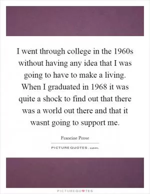 I went through college in the 1960s without having any idea that I was going to have to make a living. When I graduated in 1968 it was quite a shock to find out that there was a world out there and that it wasnt going to support me Picture Quote #1