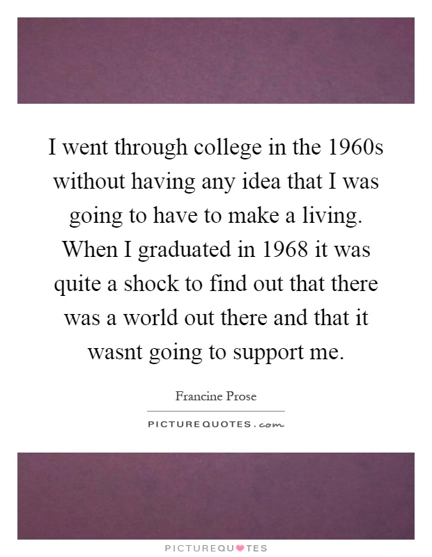I went through college in the 1960s without having any idea that I was going to have to make a living. When I graduated in 1968 it was quite a shock to find out that there was a world out there and that it wasnt going to support me Picture Quote #1