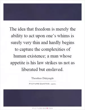 The idea that freedom is merely the ability to act upon one’s whims is surely very thin and hardly begins to capture the complexities of human existence; a man whose appetite is his law strikes us not as liberated but enslaved Picture Quote #1