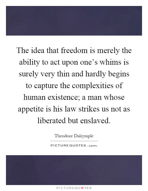 The idea that freedom is merely the ability to act upon one's whims is surely very thin and hardly begins to capture the complexities of human existence; a man whose appetite is his law strikes us not as liberated but enslaved Picture Quote #1
