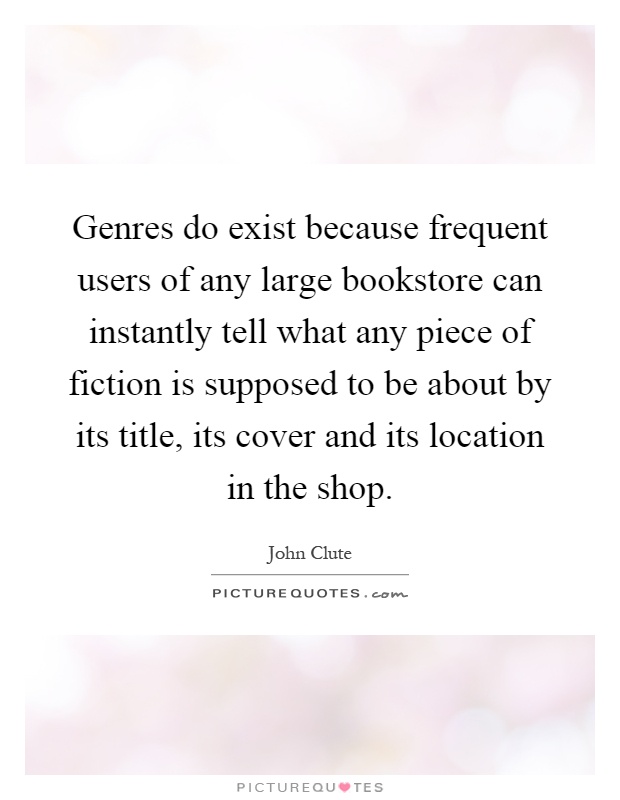 Genres do exist because frequent users of any large bookstore can instantly tell what any piece of fiction is supposed to be about by its title, its cover and its location in the shop Picture Quote #1