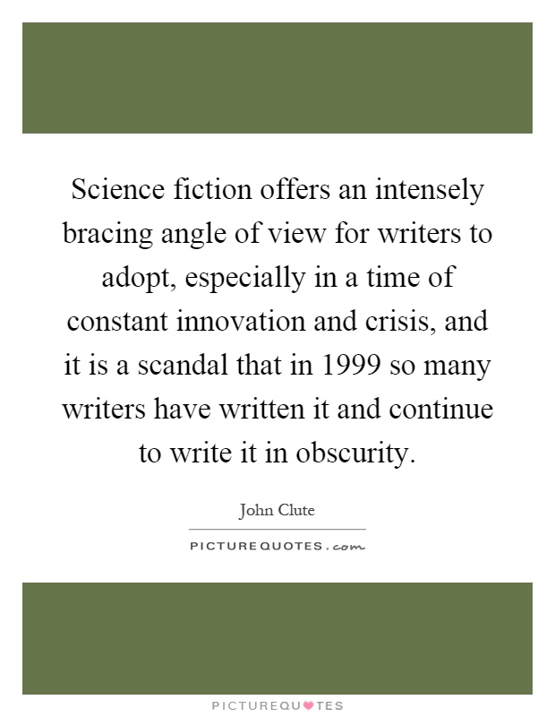 Science fiction offers an intensely bracing angle of view for writers to adopt, especially in a time of constant innovation and crisis, and it is a scandal that in 1999 so many writers have written it and continue to write it in obscurity Picture Quote #1