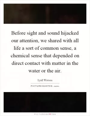 Before sight and sound hijacked our attention, we shared with all life a sort of common sense, a chemical sense that depended on direct contact with matter in the water or the air Picture Quote #1