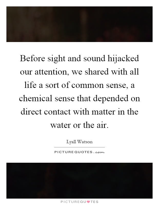 Before sight and sound hijacked our attention, we shared with all life a sort of common sense, a chemical sense that depended on direct contact with matter in the water or the air Picture Quote #1