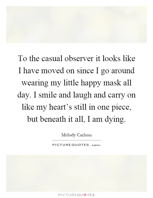 To the casual observer it looks like I have moved on since I go around wearing my little happy mask all day. I smile and laugh and carry on like my heart's still in one piece, but beneath it all, I am dying Picture Quote #1