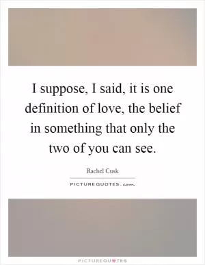 I suppose, I said, it is one definition of love, the belief in something that only the two of you can see Picture Quote #1