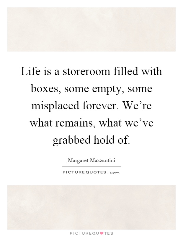 Life is a storeroom filled with boxes, some empty, some misplaced forever. We're what remains, what we've grabbed hold of Picture Quote #1