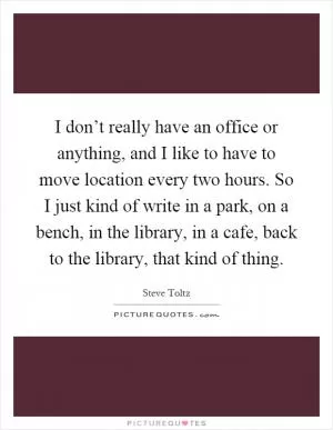 I don’t really have an office or anything, and I like to have to move location every two hours. So I just kind of write in a park, on a bench, in the library, in a cafe, back to the library, that kind of thing Picture Quote #1