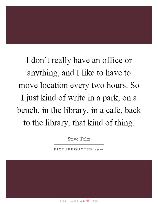 I don't really have an office or anything, and I like to have to move location every two hours. So I just kind of write in a park, on a bench, in the library, in a cafe, back to the library, that kind of thing Picture Quote #1