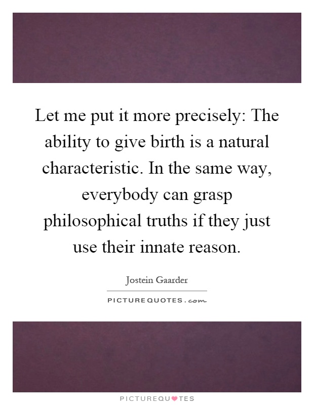 Let me put it more precisely: The ability to give birth is a natural characteristic. In the same way, everybody can grasp philosophical truths if they just use their innate reason Picture Quote #1