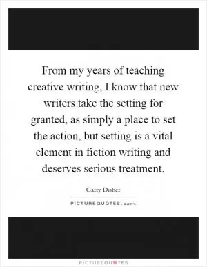 From my years of teaching creative writing, I know that new writers take the setting for granted, as simply a place to set the action, but setting is a vital element in fiction writing and deserves serious treatment Picture Quote #1