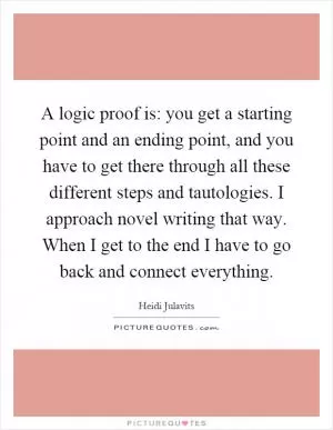 A logic proof is: you get a starting point and an ending point, and you have to get there through all these different steps and tautologies. I approach novel writing that way. When I get to the end I have to go back and connect everything Picture Quote #1