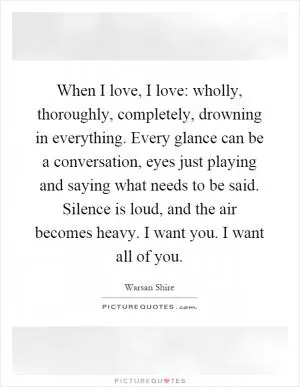 When I love, I love: wholly, thoroughly, completely, drowning in everything. Every glance can be a conversation, eyes just playing and saying what needs to be said. Silence is loud, and the air becomes heavy. I want you. I want all of you Picture Quote #1