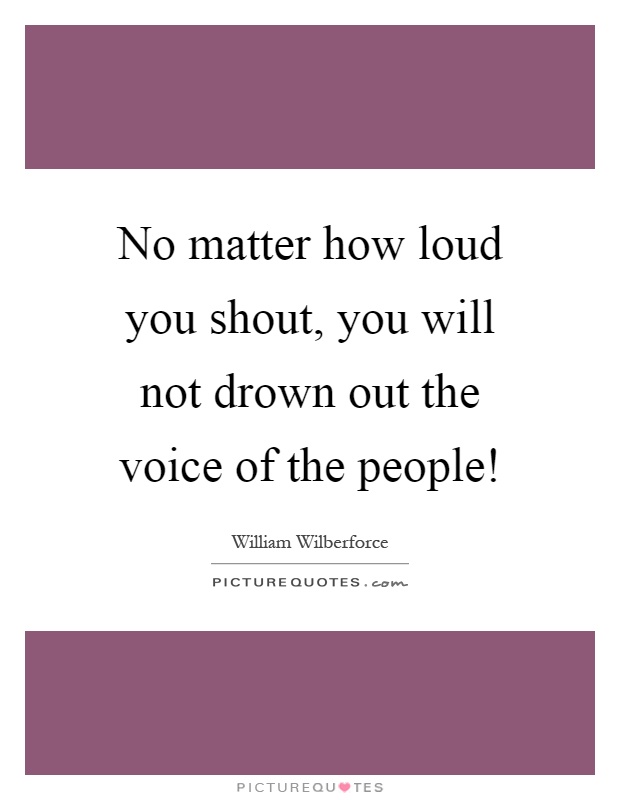 No matter how loud you shout, you will not drown out the voice of the people! Picture Quote #1