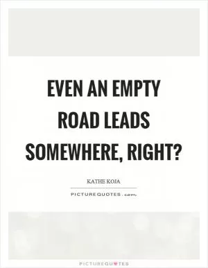 Even an empty road leads somewhere, right? Picture Quote #1