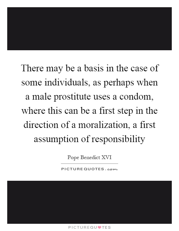 There may be a basis in the case of some individuals, as perhaps when a male prostitute uses a condom, where this can be a first step in the direction of a moralization, a first assumption of responsibility Picture Quote #1