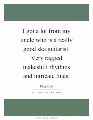 I got a lot from my uncle who is a really good ska guitarist. Very ragged makeshift rhythms and intricate lines Picture Quote #1