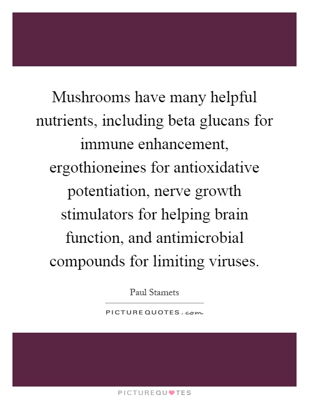 Mushrooms have many helpful nutrients, including beta glucans for immune enhancement, ergothioneines for antioxidative potentiation, nerve growth stimulators for helping brain function, and antimicrobial compounds for limiting viruses Picture Quote #1