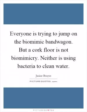 Everyone is trying to jump on the biomimic bandwagon. But a cork floor is not biomimicry. Neither is using bacteria to clean water Picture Quote #1