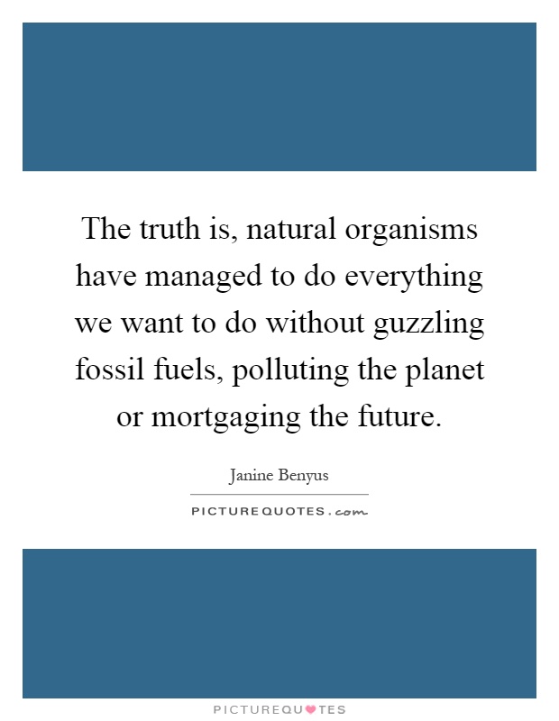 The truth is, natural organisms have managed to do everything we want to do without guzzling fossil fuels, polluting the planet or mortgaging the future Picture Quote #1