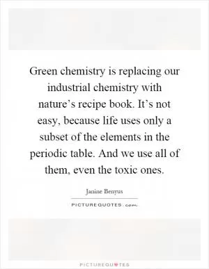 Green chemistry is replacing our industrial chemistry with nature’s recipe book. It’s not easy, because life uses only a subset of the elements in the periodic table. And we use all of them, even the toxic ones Picture Quote #1