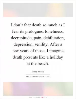 I don’t fear death so much as I fear its prologues: loneliness, decrepitude, pain, debilitation, depression, senility. After a few years of those, I imagine death presents like a holiday at the beach Picture Quote #1
