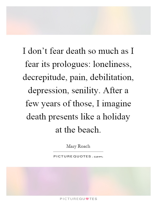I don't fear death so much as I fear its prologues: loneliness, decrepitude, pain, debilitation, depression, senility. After a few years of those, I imagine death presents like a holiday at the beach Picture Quote #1