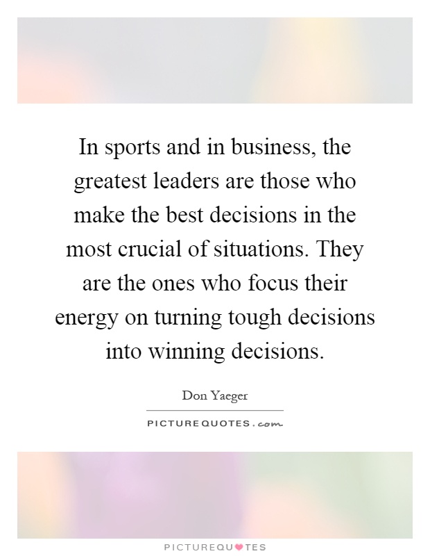 In sports and in business, the greatest leaders are those who make the best decisions in the most crucial of situations. They are the ones who focus their energy on turning tough decisions into winning decisions Picture Quote #1