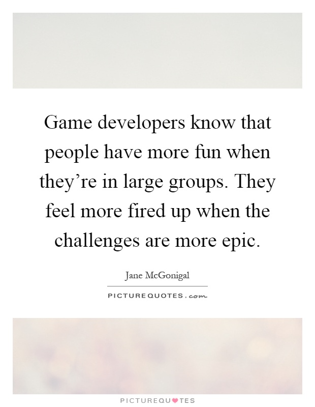 Game developers know that people have more fun when they're in large groups. They feel more fired up when the challenges are more epic Picture Quote #1
