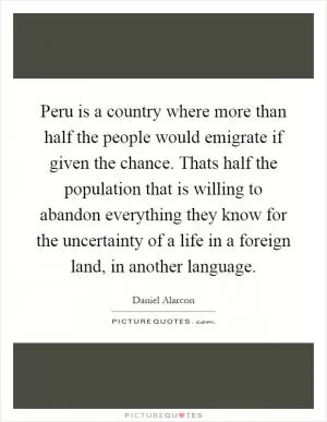 Peru is a country where more than half the people would emigrate if given the chance. Thats half the population that is willing to abandon everything they know for the uncertainty of a life in a foreign land, in another language Picture Quote #1