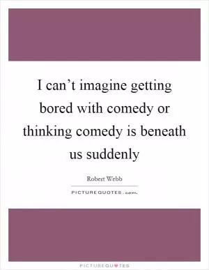 I can’t imagine getting bored with comedy or thinking comedy is beneath us suddenly Picture Quote #1