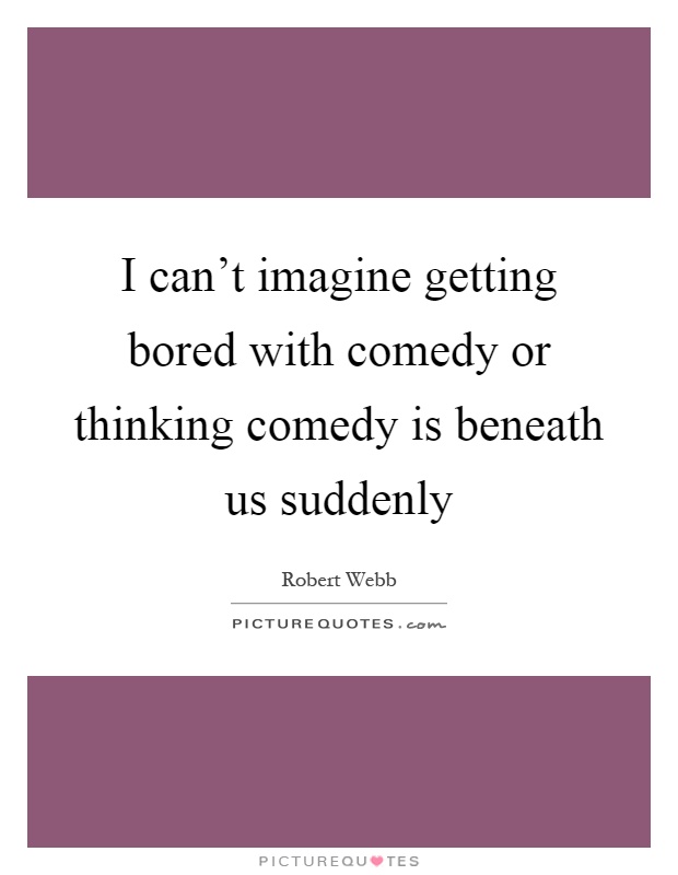 I can't imagine getting bored with comedy or thinking comedy is beneath us suddenly Picture Quote #1