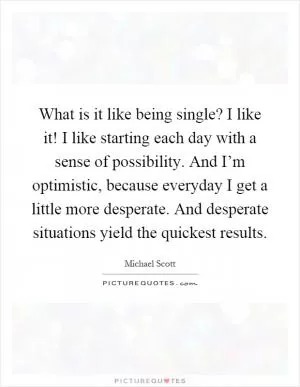 What is it like being single? I like it! I like starting each day with a sense of possibility. And I’m optimistic, because everyday I get a little more desperate. And desperate situations yield the quickest results Picture Quote #1