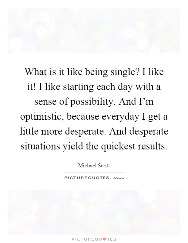 What is it like being single? I like it! I like starting each day with a sense of possibility. And I'm optimistic, because everyday I get a little more desperate. And desperate situations yield the quickest results Picture Quote #1