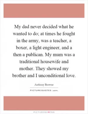 My dad never decided what he wanted to do; at times he fought in the army, was a teacher, a boxer, a light engineer, and a then a publican. My mum was a traditional housewife and mother. They showed my brother and I unconditional love Picture Quote #1