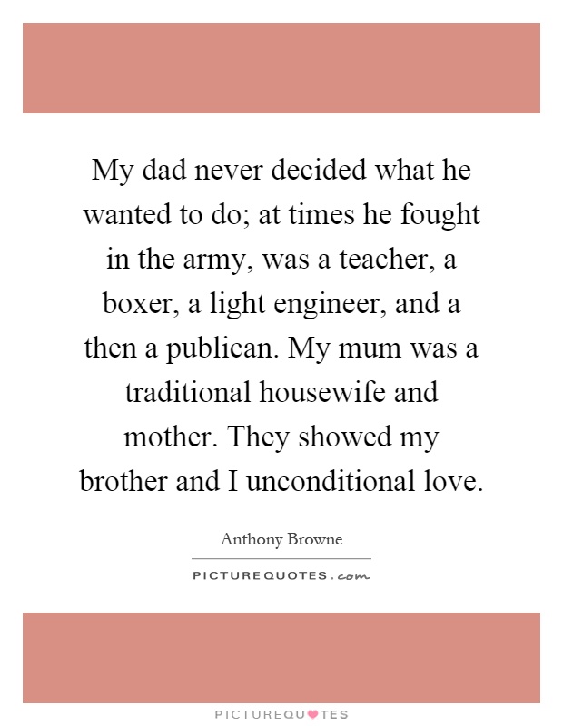My dad never decided what he wanted to do; at times he fought in the army, was a teacher, a boxer, a light engineer, and a then a publican. My mum was a traditional housewife and mother. They showed my brother and I unconditional love Picture Quote #1