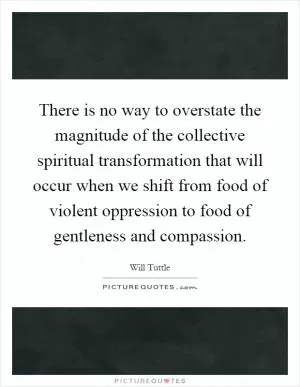 There is no way to overstate the magnitude of the collective spiritual transformation that will occur when we shift from food of violent oppression to food of gentleness and compassion Picture Quote #1