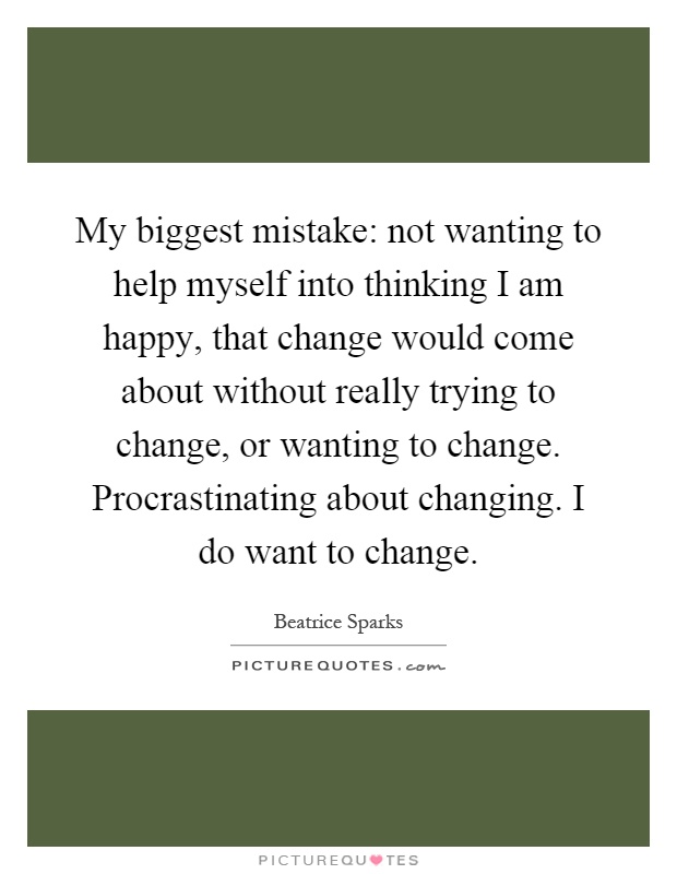 My biggest mistake: not wanting to help myself into thinking I am happy, that change would come about without really trying to change, or wanting to change. Procrastinating about changing. I do want to change Picture Quote #1