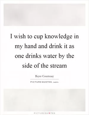 I wish to cup knowledge in my hand and drink it as one drinks water by the side of the stream Picture Quote #1
