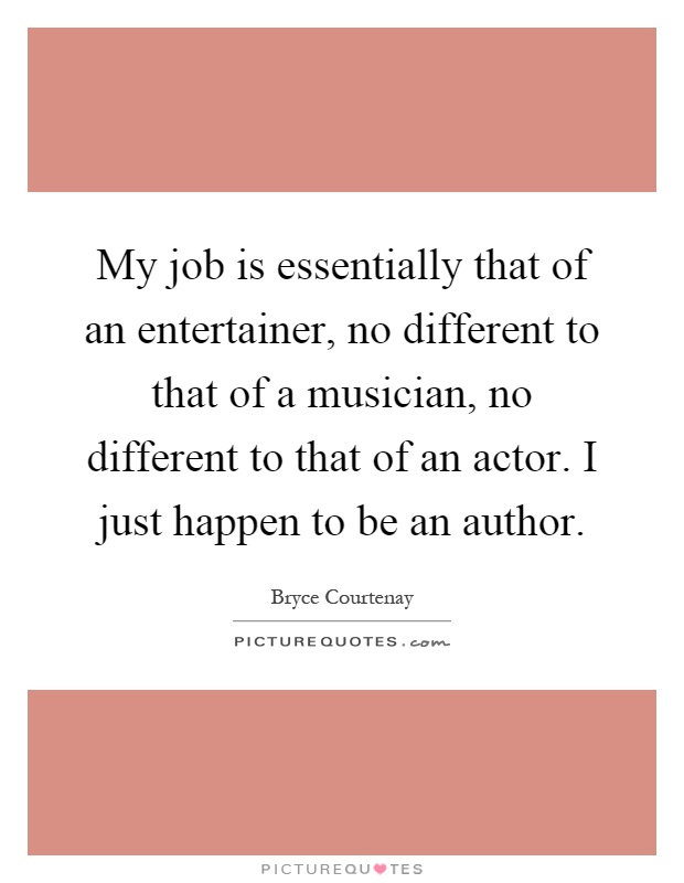 My job is essentially that of an entertainer, no different to that of a musician, no different to that of an actor. I just happen to be an author Picture Quote #1
