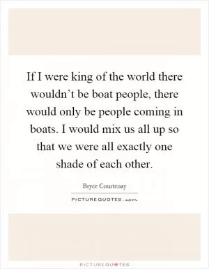 If I were king of the world there wouldn’t be boat people, there would only be people coming in boats. I would mix us all up so that we were all exactly one shade of each other Picture Quote #1