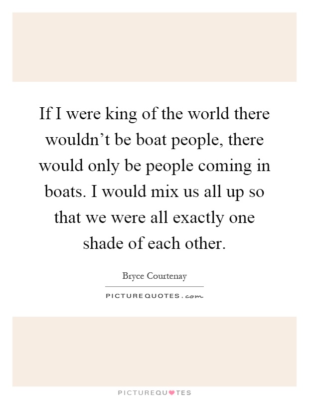 If I were king of the world there wouldn't be boat people, there would only be people coming in boats. I would mix us all up so that we were all exactly one shade of each other Picture Quote #1